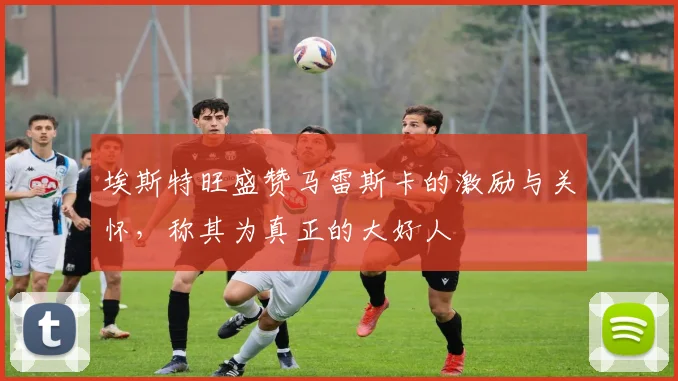 埃斯特旺盛赞马雷斯卡的激励与关怀，称其为真正的大好人