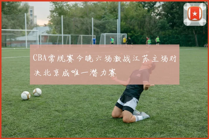 CBA常规赛今晚六场激战江苏主场对决北京成唯一潜力赛