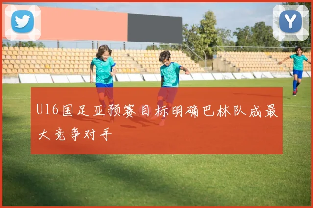 U16国足亚预赛目标明确巴林队成最大竞争对手