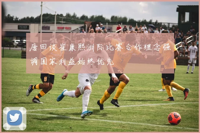 唐田谈崔康熙洲际比赛合作理念强调国家利益始终优先