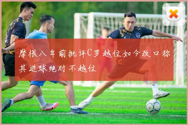摩根八年前批评C罗越位如今改口称其进球绝对不越位