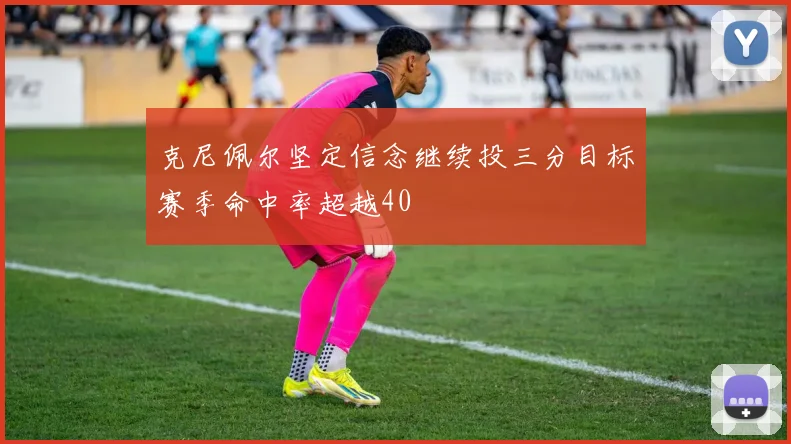 克尼佩尔坚定信念继续投三分目标赛季命中率超越40