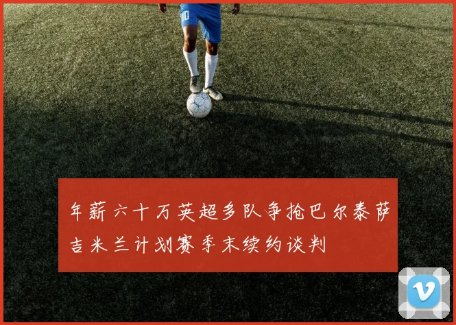 年薪六十万英超多队争抢巴尔泰萨吉米兰计划赛季末续约谈判