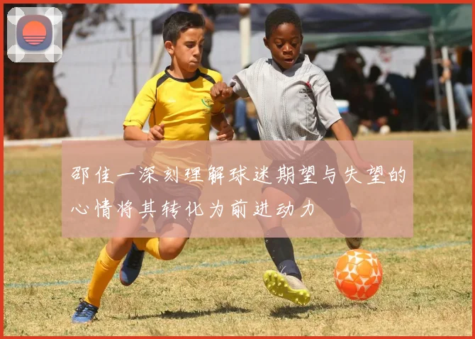 邵佳一深刻理解球迷期望与失望的心情将其转化为前进动力