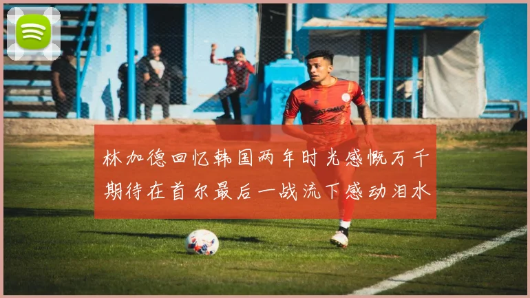 林加德回忆韩国两年时光感慨万千期待在首尔最后一战流下感动泪水