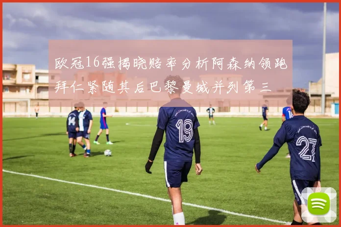 欧冠16强揭晓赔率分析阿森纳领跑拜仁紧随其后巴黎曼城并列第三