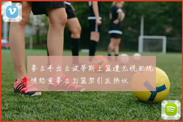 拳击手出击波蒂斯上篮遭无视犯规愤怒重拳击打篮架引发热议