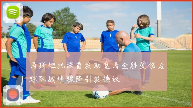 马斯坦托诺首发助皇马全胜受伤后球队战绩骤降引发热议