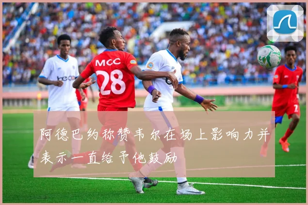 阿德巴约称赞韦尔在场上影响力并表示一直给予他鼓励