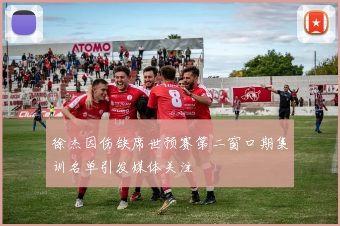 徐杰因伤缺席世预赛第二窗口期集训名单引发媒体关注