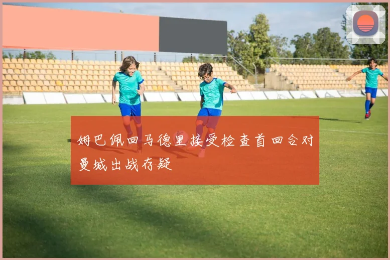 姆巴佩回马德里接受检查首回合对曼城出战存疑