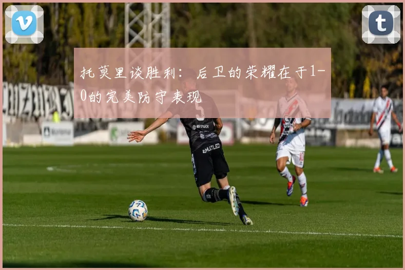 托莫里谈胜利：后卫的荣耀在于1-0的完美防守表现