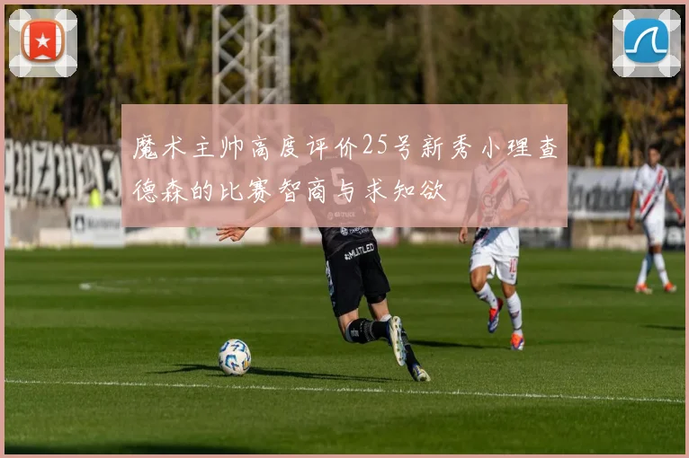 魔术主帅高度评价25号新秀小理查德森的比赛智商与求知欲
