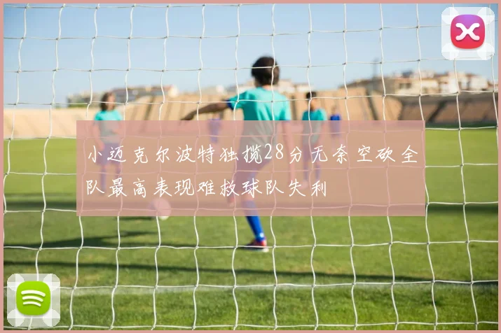 小迈克尔波特独揽28分无奈空砍全队最高表现难救球队失利